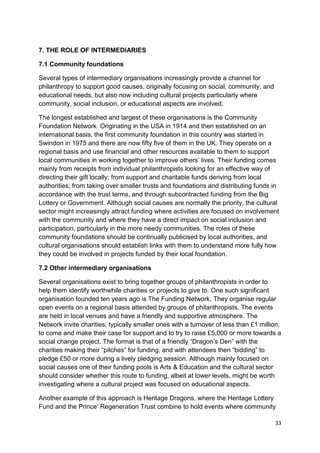 7. THE ROLE OF INTERMEDIARIES

7.1 Community foundations

Several types of intermediary organisations increasingly provide a channel for
philanthropy to support good causes, originally focusing on social, community, and
educational needs, but also now including cultural projects particularly where
community, social inclusion, or educational aspects are involved.

The longest established and largest of these organisations is the Community
Foundation Network. Originating in the USA in 1914 and then established on an
international basis, the first community foundation in this country was started in
Swindon in 1975 and there are now fifty five of them in the UK. They operate on a
regional basis and use financial and other resources available to them to support
local communities in working together to improve others’ lives. Their funding comes
mainly from receipts from individual philanthropists looking for an effective way of
directing their gift locally; from support and charitable funds deriving from local
authorities; from taking over smaller trusts and foundations and distributing funds in
accordance with the trust terms, and through subcontracted funding from the Big
Lottery or Government. Although social causes are normally the priority, the cultural
sector might increasingly attract funding where activities are focused on involvement
with the community and where they have a direct impact on social inclusion and
participation, particularly in the more needy communities. The roles of these
community foundations should be continually publicised by local authorities, and
cultural organisations should establish links with them to understand more fully how
they could be involved in projects funded by their local foundation.

7.2 Other intermediary organisations

Several organisations exist to bring together groups of philanthropists in order to
help them identify worthwhile charities or projects to give to. One such significant
organisation founded ten years ago is The Funding Network. They organise regular
open events on a regional basis attended by groups of philanthropists. The events
are held in local venues and have a friendly and supportive atmosphere. The
Network invite charities, typically smaller ones with a turnover of less than £1 million,
to come and make their case for support and to try to raise £5,000 or more towards a
social change project. The format is that of a friendly “Dragon’s Den” with the
charities making their “pitches” for funding, and with attendees then “bidding” to
pledge £50 or more during a lively pledging session. Although mainly focused on
social causes one of their funding pools is Arts & Education and the cultural sector
should consider whether this route to funding, albeit at lower levels, might be worth
investigating where a cultural project was focused on educational aspects.

Another example of this approach is Heritage Dragons, where the Heritage Lottery
Fund and the Prince’ Regeneration Trust combine to hold events where community

                                                                                      33
 