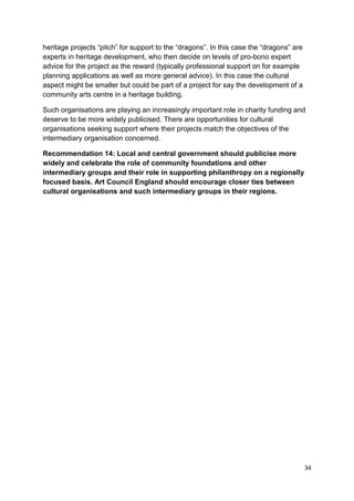 heritage projects “pitch” for support to the “dragons”. In this case the “dragons” are
experts in heritage development, who then decide on levels of pro-bono expert
advice for the project as the reward (typically professional support on for example
planning applications as well as more general advice). In this case the cultural
aspect might be smaller but could be part of a project for say the development of a
community arts centre in a heritage building.

Such organisations are playing an increasingly important role in charity funding and
deserve to be more widely publicised. There are opportunities for cultural
organisations seeking support where their projects match the objectives of the
intermediary organisation concerned.

Recommendation 14: Local and central government should publicise more
widely and celebrate the role of community foundations and other
intermediary groups and their role in supporting philanthropy on a regionally
focused basis. Art Council England should encourage closer ties between
cultural organisations and such intermediary groups in their regions.




                                                                                         34
 