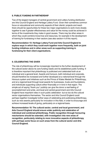 8. PUBLIC FUNDING IN PARTNERSHIP

Two of the largest managers of central government and Lottery funding distribution
are Arts Council England and Heritage Lottery Fund. Given their sometimes common
focus on educational and community aspects of their clients’ projects and reach
there should be opportunities for these two major organisations to work more closely
together to see if greater effectiveness and value for the money could be achieved in
terms of the investments they make in good causes. There may be other areas in
which they could combine know-how and resources, for example in the development
of training for fundraising in their sectors (see also section 4 of this report).

Recommendation 15: Heritage Lottery Fund and Arts Council England to
explore ways in which they could work together more frequently, both on joint
funding initiatives and in other areas such as supporting training in
fundraising for their client organisations.




9. CELEBRATING THE GIVER

The role of philanthropy will be increasingly important to the further development of
the cultural sector above its core funding needs and its established public funding. It
is therefore important that philanthropy is publicised and celebrated both at an
individual and a general level. Awards and honours, both individual and corporate,
should therefore be increased and further developed at a national level through the
Honours system and initiatives such as the Prince of Wales Medals for Philanthropy,
and at a regional level through local awards for businesses, trusts and foundations,
and individuals supporting culture either financially or in kind in that region. The
simple act of saying “thank you” publicly can give the donor a real feeling of
accomplishment and pride, and local and central government and Arts Council
England have important roles in such public celebration but so too do the cultural
sector organisations themselves. The sector and Arts Council England could
perhaps together investigate further ways of celebrating and publicising philanthropy,
such as new awards particularly for innovation in this field, in order to encourage and
achieve increased levels of giving, particularly on a regional basis.

Recommendation 16: The cultural sector, central and local government, and
Arts Council England should ensure wider publicity and celebration of
individual and combined philanthropy. Public recognition through honouring
mechanisms should be extended, with investigation into new areas of
recognition, particularly relating to more innovative aspects of philanthropy
with perhaps some focus on such areas from the cultural sector and Arts
Council England.


                                                                                     35
 