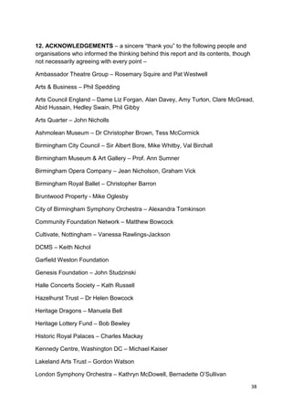 12. ACKNOWLEDGEMENTS – a sincere “thank you” to the following people and
organisations who informed the thinking behind this report and its contents, though
not necessarily agreeing with every point –

Ambassador Theatre Group – Rosemary Squire and Pat Westwell

Arts & Business – Phil Spedding

Arts Council England – Dame Liz Forgan, Alan Davey, Amy Turton, Clare McGread,
Abid Hussain, Hedley Swain, Phil Gibby

Arts Quarter – John Nicholls

Ashmolean Museum – Dr Christopher Brown, Tess McCormick

Birmingham City Council – Sir Albert Bore, Mike Whitby, Val Birchall

Birmingham Museum & Art Gallery – Prof. Ann Sumner

Birmingham Opera Company – Jean Nicholson, Graham Vick

Birmingham Royal Ballet – Christopher Barron

Bruntwood Property - Mike Oglesby

City of Birmingham Symphony Orchestra – Alexandra Tomkinson

Community Foundation Network – Matthew Bowcock

Cultivate, Nottingham – Vanessa Rawlings-Jackson

DCMS – Keith Nichol

Garfield Weston Foundation

Genesis Foundation – John Studzinski

Halle Concerts Society – Kath Russell

Hazelhurst Trust – Dr Helen Bowcock

Heritage Dragons – Manuela Bell

Heritage Lottery Fund – Bob Bewley

Historic Royal Palaces – Charles Mackay

Kennedy Centre, Washington DC – Michael Kaiser

Lakeland Arts Trust – Gordon Watson

London Symphony Orchestra – Kathryn McDowell, Bernadette O’Sullivan

                                                                                      38
 