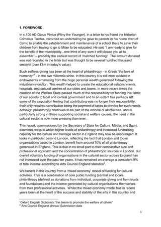 1. FOREWORD

In c.100 AD Gaius Plinius (Pliny the Younger), in a letter to his friend the historian
Cornelius Tacitus, recorded an undertaking he gave to parents in his home town of
Como to enable the establishment and maintenance of a school there to save their
children from having to go to Milan to be educated. He said “I am ready to give for
the benefit of the municipality...one third of any sum it will please you all to
assemble” – probably the earliest record of ‘matched funding’! The amount donated
was not recorded in the letter but was thought to be several hundred thousand
sestertii (over £1m in today’s value).

Such selfless giving has been at the heart of philanthropy - in Greek “the love of
humanity” 1 - in the two millennia since. In this country it is still most evident in
endowments emanating from the huge personal wealth generated following the
industrial revolution. This wealth helped to create the educational establishments,
hospitals, and cultural centres of our cities and towns. In more recent times the
creation of the Welfare State passed much of the responsibility for funding this fabric
of our society to local and central government and to an extent has perhaps left
some of the population feeling that contributing was no longer their responsibility,
their only required contribution being the payment of taxes to provide for such needs.
Although philanthropy continues to be part of the income of all charities, and is
particularly strong in those supporting social and welfare causes, the need in the
cultural sector is now more pressing than ever.

This report, commissioned by the Secretary of State for Culture, Media, and Sport,
examines ways in which higher levels of philanthropy and increased fundraising
capacity for the culture and heritage sector in England may now be encouraged. It
looks in particular beyond London, reflecting the fact that London and those
organisations based in London, benefit from around 70% of all philanthropy
generated in England. This is due in no small part to their comparative size and
professional approach and the concentration of philanthropic sources in London. But
overall voluntary funding of organisations in the cultural sector across England has
not increased over the past ten years. It has remained on average a consistent 9%
of total income according to Arts Council England statistics2.

We benefit in this country from a ‘mixed economy’ model of funding for cultural
activities. This is a combination of core public funding (central and local),
philanthropy (defined as donations from individual, corporate giving and from trusts
and foundations) and the income generated by cultural organisations themselves
from their professional activities. Whilst the mixed economy model has in recent
years been at the heart of the success and stability of the arts in this country and

1
Oxford English Dictionary “the desire to promote the welfare of others”
2
Arts Council England Annual Submission data

                                                                                         3
 