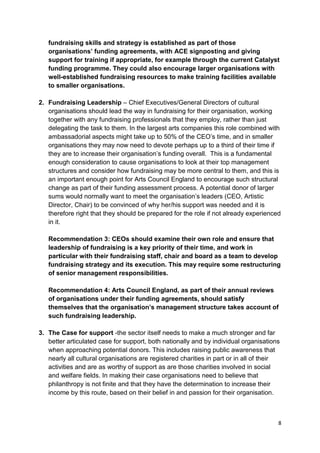 fundraising skills and strategy is established as part of those
   organisations’ funding agreements, with ACE signposting and giving
   support for training if appropriate, for example through the current Catalyst
   funding programme. They could also encourage larger organisations with
   well-established fundraising resources to make training facilities available
   to smaller organisations.

2. Fundraising Leadership – Chief Executives/General Directors of cultural
   organisations should lead the way in fundraising for their organisation, working
   together with any fundraising professionals that they employ, rather than just
   delegating the task to them. In the largest arts companies this role combined with
   ambassadorial aspects might take up to 50% of the CEO’s time, and in smaller
   organisations they may now need to devote perhaps up to a third of their time if
   they are to increase their organisation’s funding overall. This is a fundamental
   enough consideration to cause organisations to look at their top management
   structures and consider how fundraising may be more central to them, and this is
   an important enough point for Arts Council England to encourage such structural
   change as part of their funding assessment process. A potential donor of larger
   sums would normally want to meet the organisation’s leaders (CEO, Artistic
   Director, Chair) to be convinced of why her/his support was needed and it is
   therefore right that they should be prepared for the role if not already experienced
   in it.

   Recommendation 3: CEOs should examine their own role and ensure that
   leadership of fundraising is a key priority of their time, and work in
   particular with their fundraising staff, chair and board as a team to develop
   fundraising strategy and its execution. This may require some restructuring
   of senior management responsibilities.

   Recommendation 4: Arts Council England, as part of their annual reviews
   of organisations under their funding agreements, should satisfy
   themselves that the organisation’s management structure takes account of
   such fundraising leadership.

3. The Case for support -the sector itself needs to make a much stronger and far
   better articulated case for support, both nationally and by individual organisations
   when approaching potential donors. This includes raising public awareness that
   nearly all cultural organisations are registered charities in part or in all of their
   activities and are as worthy of support as are those charities involved in social
   and welfare fields. In making their case organisations need to believe that
   philanthropy is not finite and that they have the determination to increase their
   income by this route, based on their belief in and passion for their organisation.



                                                                                       8
 