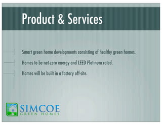 Product & Services
Smart green home developments consisting of healthy green homes.
Homes to be net-zero energy and LEED Platinum rated.
Homes will be built in a factory off-site.

 