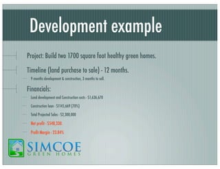 Development example
Project: Build two 1700 square foot healthy green homes.
Timeline (land purchase to sale) - 12 months.
9 months development & construction, 3 months to sell.

Financials:
Land development and Construction costs - $1,636,670
Construction loan - $1145,669 (70%)
Total Projected Sales - $2,300,000

Net proﬁt - $548,330.
Proﬁt Margin - 23.84%

 