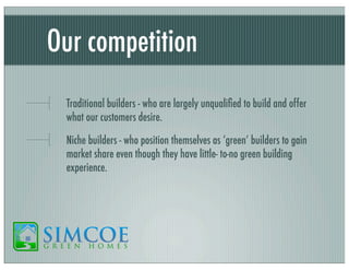 Our competition
Traditional builders - who are largely unqualiﬁed to build and offer
what our customers desire.
Niche builders - who position themselves as ‘green’ builders to gain
market share even though they have little- to-no green building
experience.

 