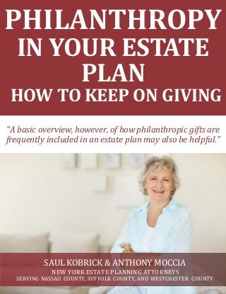 PHILANTHROPY
IN YOUR ESTATE
PLAN
HOW TO KEEP ON GIVING
SAUL KOBRICK & ANTHONY MOCCIA
NEW YORK ESTATE PLANNING ATTORNEYS
SERVING NASSAU COUNTY, SUFFOLK COUNTY, AND WESTCHESTER COUNTY
“A basic overview, however, of how philanthropic gifts are
frequently included in an estate plan may also be helpful.”
 