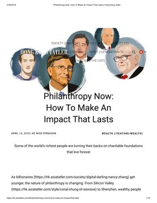 4/30/2018 Philanthropy Now: How To Make An Impact That Lasts | Hong Kong Tatler
https://hk.asiatatler.com/life/philanthropy-now-how-to-make-an-impact-that-lasts 1/15
As billionaires (https://hk.asiatatler.com/society/digital-darling-nancy-zhang) get
younger, the nature of philanthropy is changing. From Silicon Valley
(https://hk.asiatatler.com/style/coral-chung-of-senreve) to Shenzhen, wealthy people
APRIL 12, 2018 | BY NICK FERGUSON
Some of the world’s richest people are turning their backs on charitable foundations
that live forever
Philanthropy Now:
How To Make An
Impact That Lasts
WEALTH (/FEATURE/WEALTH)
(/)
SOCIETY (/SOCIETY) STYLE (/STYLE) LIFE (/LIFE)
T.DINING (/DINING) GEN.T (/GENERATION-T)
THE LIST (/THE-LIST)
HKSearch

 