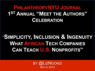 PHILANTHROPYNYU JOURNAL
1ST ANNUAL “MEET THE AUTHORS”
CELEBRATION
“SIMPLICITY, INCLUSION & INGENUITY:
WHAT AFRICAN TECH COMPANIES
CAN TEACH U.S. NONPROFITS”
BY @LIZNGONZI
MAY 9, 2013
 