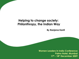 Helping to change society:  Philanthropy, the Indian Way By Ranjana Kanti Women Leaders in India Conference Palms Hotel, Mumbai 17 th  - 18 th  December 2009 