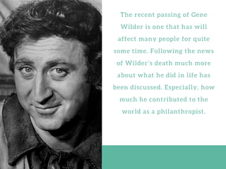 T h e r e c e n t p a s s i n g o f G e n e
W i l d e r i s o n e t h a t h a s w i l l
a f f e c t m a n y p e o p l e f o r q u i t e
s o m e t i m e . F o l l o w i n g t h e n e w s
o f W i l d e r ’ s d e a t h m u c h m o r e
a b o u t w h a t h e d i d i n l i f e h a s
b e e n d i s c u s s e d . E s p e c i a l l y , h o w
m u c h h e c o n t r i b u t e d t o t h e
w o r l d a s a p h i l a n t h r o p i s t .
 