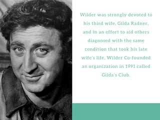 W i l d e r w a s s t r o n g l y d e v o t e d t o
h i s t h i r d w i f e , G i l d a R a d n e r ,
a n d i n a n e f f o r t t o a i d o t h e r s
d i a g n o s e d w i t h t h e s a m e
c o n d i t i o n t h a t t o o k h i s l a t e
w i f e ’ s l i f e , W i l d e r C o - f o u n d e d
a n o r g a n i z a t i o n i n 1 9 9 1 c a l l e d
G i l d a ’ s C l u b .
 