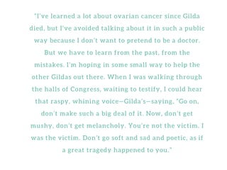 “ I ’ v e l e a r n e d a l o t a b o u t o v a r i a n c a n c e r s i n c e G i l d a
d i e d , b u t I ’ v e a v o i d e d t a l k i n g a b o u t i t i n s u c h a p u b l i c
w a y b e c a u s e I d o n ’ t w a n t t o p r e t e n d t o b e a d o c t o r .
B u t w e h a v e t o l e a r n f r o m t h e p a s t , f r o m t h e
m i s t a k e s . I ’ m h o p i n g i n s o m e s m a l l w a y t o h e l p t h e
o t h e r G i l d a s o u t t h e r e . W h e n I w a s w a l k i n g t h r o u g h
t h e h a l l s o f C o n g r e s s , w a i t i n g t o t e s t i f y , I c o u l d h e a r
t h a t r a s p y , w h i n i n g v o i c e — G i l d a ’ s — s a y i n g , “ G o o n ,
d o n ’ t m a k e s u c h a b i g d e a l o f i t . N o w , d o n ’ t g e t
m u s h y , d o n ’ t g e t m e l a n c h o l y . Y o u ’ r e n o t t h e v i c t i m . I
w a s t h e v i c t i m . D o n ’ t g o s o f t a n d s a d a n d p o e t i c , a s i f
a g r e a t t r a g e d y h a p p e n e d t o y o u . ”
 