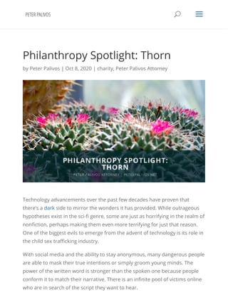 Philanthropy Spotlight: Thorn
by Peter Palivos | Oct 8, 2020 | charity, Peter Palivos Attorney
Technology advancements over the past few decades have proven that
there’s a dark side to mirror the wonders it has provided. While outrageous
hypotheses exist in the sci- genre, some are just as horrifying in the realm of
non ction, perhaps making them even more terrifying for just that reason.
One of the biggest evils to emerge from the advent of technology is its role in
the child sex tra cking industry. 
With social media and the ability to stay anonymous, many dangerous people
are able to mask their true intentions or simply groom young minds. The
power of the written word is stronger than the spoken one because people
conform it to match their narrative. There is an in nite pool of victims online
who are in search of the script they want to hear. 
UU aa
 
