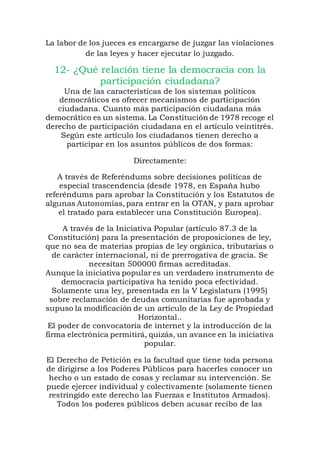 La labor de los jueces es encargarse de juzgar las violaciones
de las leyes y hacer ejecutar lo juzgado.
12- ¿Qué relación tiene la democracia con la
participación ciudadana?
Una de las características de los sistemas políticos
democráticos es ofrecer mecanismos de participación
ciudadana. Cuanto más participación ciudadana más
democrático es un sistema. La Constitución de 1978 recoge el
derecho de participación ciudadana en el artículo veintitrés.
Según este artículo los ciudadanos tienen derecho a
participar en los asuntos públicos de dos formas:
Directamente:
A través de Referéndums sobre decisiones políticas de
especial trascendencia (desde 1978, en España hubo
referéndums para aprobar la Constitución y los Estatutos de
algunas Autonomías, para entrar en la OTAN, y para aprobar
el tratado para establecer una Constitución Europea).
A través de la Iniciativa Popular (artículo 87.3 de la
Constitución) para la presentación de proposiciones de ley,
que no sea de materias propias de ley orgánica, tributarias o
de carácter internacional, ni de prerrogativa de gracia. Se
necesitan 500000 firmas acreditadas.
Aunque la iniciativa popular es un verdadero instrumento de
democracia participativa ha tenido poca efectividad.
Solamente una ley, presentada en la V Legislatura (1995)
sobre reclamación de deudas comunitarias fue aprobada y
supuso la modificación de un artículo de la Ley de Propiedad
Horizontal..
El poder de convocatoria de internet y la introducción de la
firma electrónica permitirá, quizás, un avance en la iniciativa
popular.
El Derecho de Petición es la facultad que tiene toda persona
de dirigirse a los Poderes Públicos para hacerles conocer un
hecho o un estado de cosas y reclamar su intervención. Se
puede ejercer individual y colectivamente (solamente tienen
restringido este derecho las Fuerzas e Institutos Armados).
Todos los poderes públicos deben acusar recibo de las
 