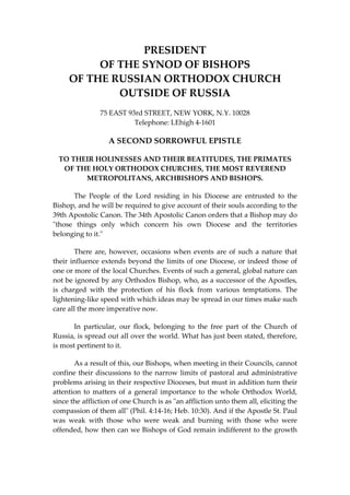 PRESIDENT 
OF THE SYNOD OF BISHOPS 
OF THE RUSSIAN ORTHODOX CHURCH 
OUTSIDE OF RUSSIA 
75 EAST 93rd STREET, NEW YORK, N.Y. 10028 
Telephone: LEhigh 4‐1601 
A SECOND SORROWFUL EPISTLE 
TO THEIR HOLINESSES AND THEIR BEATITUDES, THE PRIMATES 
OF THE HOLY ORTHODOX CHURCHES, THE MOST REVEREND 
METROPOLITANS, ARCHBISHOPS AND BISHOPS. 
  The  People  of  the  Lord  residing  in  his  Diocese  are  entrusted  to  the 
Bishop, and he will be required to give account of their souls according to the 
39th Apostolic Canon. The 34th Apostolic Canon orders that a Bishop may do 
ʺthose  things  only  which  concern  his  own  Diocese  and  the  territories 
belonging to it.ʺ 
  There are, however, occasions when events are of such a nature that 
their influence extends beyond the limits of one Diocese, or indeed those of 
one or more of the local Churches. Events of such a general, global nature can 
not be ignored by any Orthodox Bishop, who, as a successor of the Apostles, 
is  charged  with  the  protection  of  his  flock  from  various  temptations.  The 
lightening‐like speed with which ideas may be spread in our times make such 
care all the more imperative now. 
  In  particular,  our  flock,  belonging  to  the  free  part  of  the  Church  of 
Russia, is spread out all over the world. What has just been stated, therefore, 
is most pertinent to it. 
  As a result of this, our Bishops, when meeting in their Councils, cannot 
confine their discussions to the narrow limits of pastoral and administrative 
problems arising in their respective Dioceses, but must in addition turn their 
attention to matters of a general importance to the whole Orthodox World, 
since the affliction of one Church is as ʺan affliction unto them all, eliciting the 
compassion of them allʺ (Phil. 4:14‐16; Heb. 10:30). And if the Apostle St. Paul 
was  weak  with  those  who  were  weak  and  burning  with  those  who  were 
offended, how then can we Bishops of God remain indifferent to the growth 
 