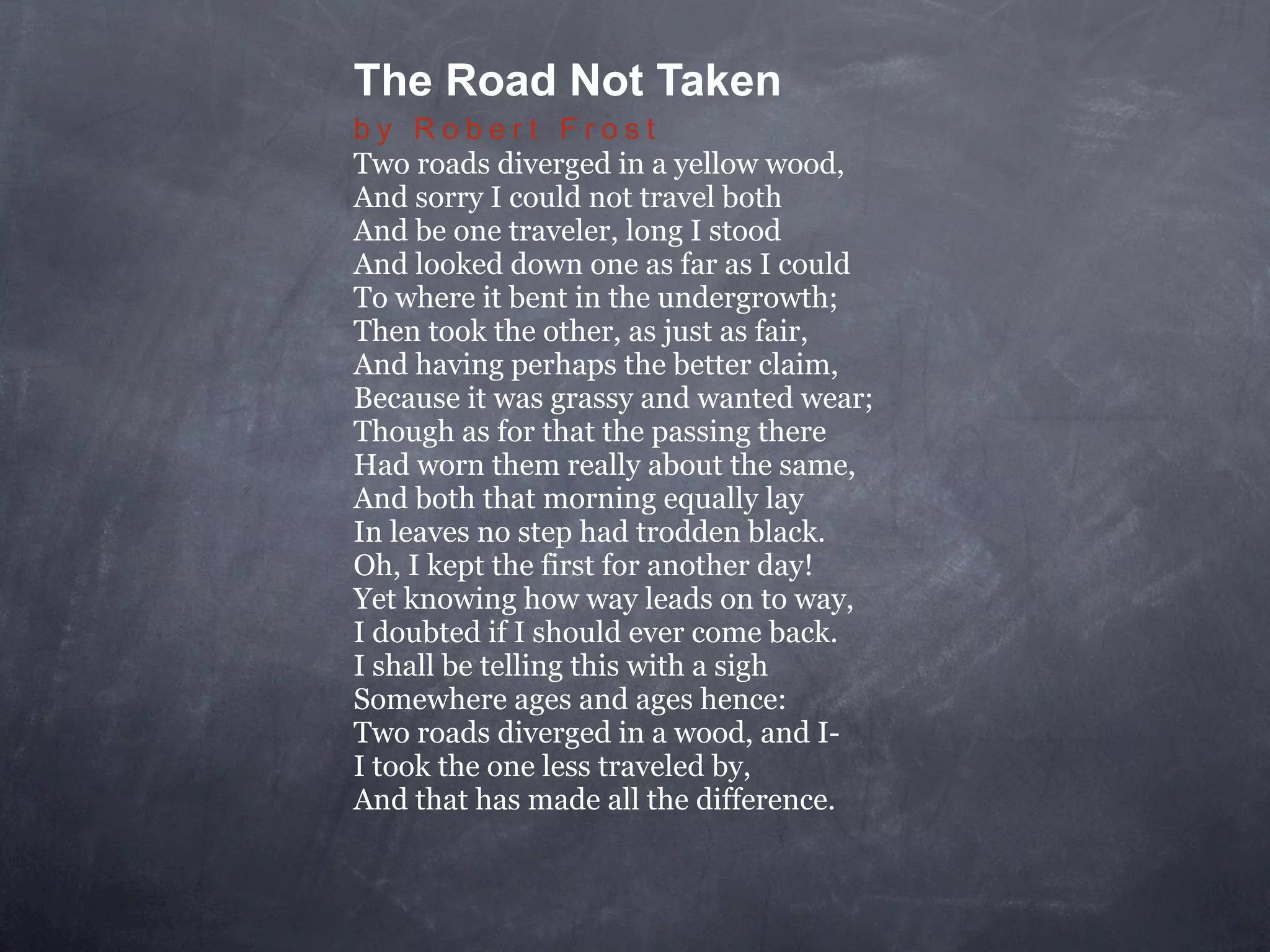 The Road Not Taken
by Robert Frost
Two roads diverged in a yellow wood,
And sorry I could not travel both
And be one traveler, long I stood
And looked down one as far as I could
To where it bent in the undergrowth;
Then took the other, as just as fair,
And having perhaps the better claim,
Because it was grassy and wanted wear;
Though as for that the passing there
Had worn them really about the same,
And both that morning equally lay
In leaves no step had trodden black.
Oh, I kept the first for another day!
Yet knowing how way leads on to way,
I doubted if I should ever come back.
I shall be telling this with a sigh
Somewhere ages and ages hence:
Two roads diverged in a wood, and I-
I took the one less traveled by,
And that has made all the difference.
 