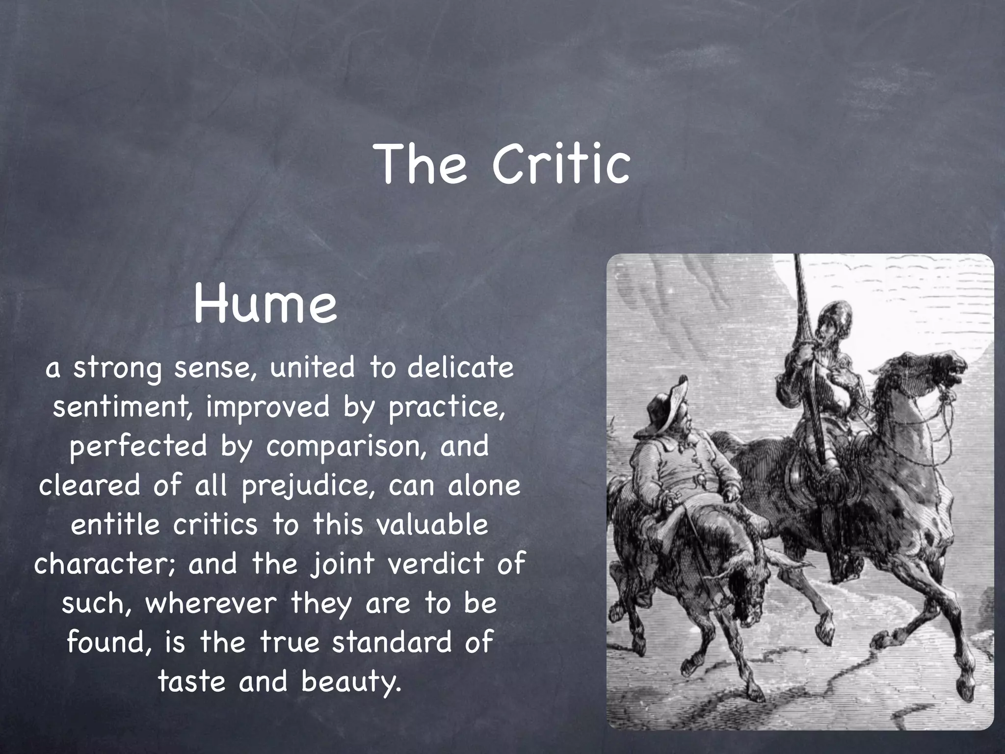 The Critic

           Hume
 a strong sense, united to delicate
 sentiment, improved by practice,
   perfected by comparison, and
cleared of all prejudice, can alone
   entitle critics to this valuable
character; and the joint verdict of
  such, wherever they are to be
  found, is the true standard of
          taste and beauty.
 