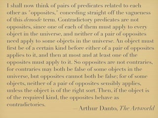 I shall now think of pairs of predicates related to each
other as "opposites," conceding straight off the vagueness
of this demode term. Contradictory predicates are not
opposites, since one of each of them must apply to every
object in the universe, and neither of a pair of opposites
need apply to some objects in the universe. An object must
ﬁrst be of a certain kind before either of a pair of opposites
applies to it, and then at most and at least one of the
opposites must apply to it. So opposites are not contraries,
for contraries may both be false of some objects in the
universe, but opposites cannot both be false; for of some
objects, neither of a pair of opposites sensibly applies,
unless the object is of the right sort. Then, if the object is
of the required kind, the opposites behave as
contradictories.
                           —Arthur Danto, The Artworld
 