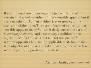 If F and non-F are opposites,an object o must be of a
certain kind K before either of these sensibly applies; but if
o is a member of K, then o either is F or non-F, to the
exclusion of the other. The class of pairs of opposites that
sensibly apply to the (ô)Ko I shall designate as the class of
K-relevant predicates. And a necessary condition for an
object to be of a kind K is that at least one pair of K-
relevant opposites be sensibly applicable to it. But, in fact,
if an object is of kind K, at least and at most one of each K-
relevant pair of opposites applies to it.


                           —Arthur Danto, The Artworld
 