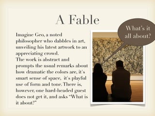 A Fable            What’s it
Imagine Geo, a noted                 all about?
philosopher who dabbles in art,
unveiling his latest artwork to an
appreciating crowd.
The work is abstract and
prompts the usual remarks about
how dramatic the colors are, it's
smart sense of space, it's playful
use of form and tone. There is,
however, one hard-headed guest
does not get it, and asks “What is
it about?”
 