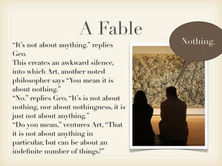 A Fable
“It’s not about anything.” replies      Nothing.
Geo.
This creates an awkward silence,
into which Art, another noted
philosopher says “You mean it is
about nothing.”
“No.” replies Geo, “It’s is not about
nothing, nor about nothingness, it is
just not about anything.”
“Do you mean,” ventures Art, “That
it is not about anything in
particular, but can be about an
indeﬁnite number of things?”
 