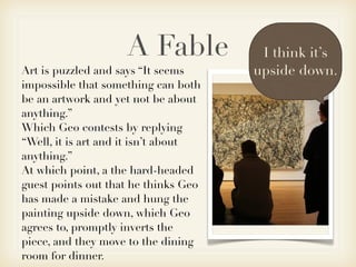A Fable            I think it’s
Art is puzzled and says “It seems     upside down.
impossible that something can both
be an artwork and yet not be about
anything.”
Which Geo contests by replying
“Well, it is art and it isn’t about
anything.”
At which point, a the hard-headed
guest points out that he thinks Geo
has made a mistake and hung the
painting upside down, which Geo
agrees to, promptly inverts the
piece, and they move to the dining
room for dinner.
 
