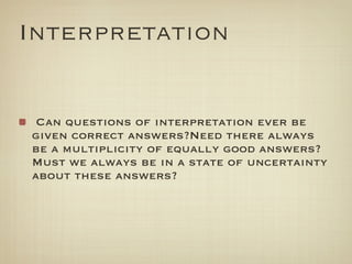Interpretation


 Can questions of interpretation ever be
given correct answers?Need there always
be a multiplicity of equally good answers?
Must we always be in a state of uncertainty
about these answers?
 