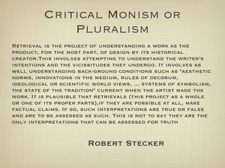 Critical Monism or
              Pluralism
Retrieval is the project of understanding a work as the
product, for the most part, of design by its historical
creator.This involves attempting to understand the writer's
intentions and the vicissitudes they undergo. It involves as
well understanding back-ground conditions such as "aesthetic
norms, innovations in the medium, rules of decorum,
ideological or scientific world views, ... systems of symbolism,
the state of the tradition" current when the artist made the
work. It is plausible that retrievals (this project as a whole
or one of its proper parts),if they are possible at all, make
factual claims. If so, such interpretations are true or false
and are to be assessed as such. This is not to say they are the
only interpretations that can be assessed for truth


                        Robert Stecker
 