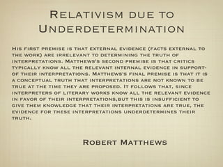 Relativism due to
        Underdetermination
His first premise is that external evidence (facts external to
the work) are irrelevant to determining the truth of
interpretations. Matthews's second premise is that critics
typically know all the relevant internal evidence in support-
of their interpretations. Matthews's final premise is that it is
a conceptual truth that interpretations are not known to be
true at the time they are proposed. It follows that, since
interpreters of literary works know all the relevant evidence
in favor of their interpretations,but this is insufficient to
give them knowledge that their interpretations are true, the
evidence for these interpretations underdetermines their
truth.



                      Robert Matthews
 