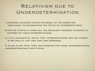 Relativism due to
        Underdetermination
1.external evidence (facts external to the work) are
  irrelevant to determining the truth of interpretations.
2.critics typically know all the relevant internal evidence in
  support-of their interpretations.
3.it is a conceptual truth that interpretations are not known
  to be true at the time they are proposed.
If 2 and 3 are true then the evidence for these interpretations
underdetermines their truth.
 