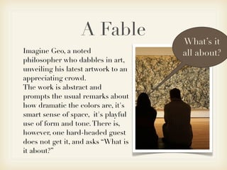 A Fable            What’s it
Imagine Geo, a noted                 all about?
philosopher who dabbles in art,
unveiling his latest artwork to an
appreciating crowd.
The work is abstract and
prompts the usual remarks about
how dramatic the colors are, it's
smart sense of space, it's playful
use of form and tone. There is,
however, one hard-headed guest
does not get it, and asks “What is
it about?”
 