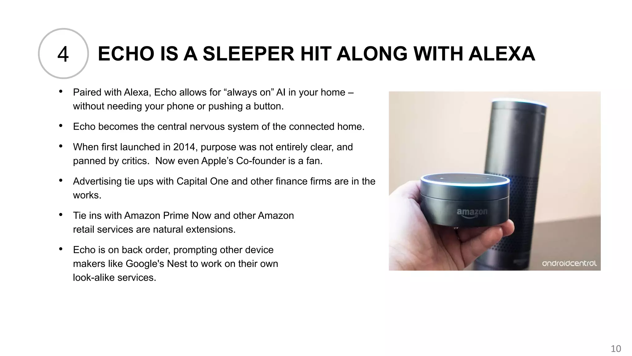10
ECHO IS A SLEEPER HIT ALONG WITH ALEXA
• Paired with Alexa, Echo allows for “always on” AI in your home –
without needing your phone or pushing a button.
• Echo becomes the central nervous system of the connected home.
• When first launched in 2014, purpose was not entirely clear, and
panned by critics. Now even Apple’s Co-founder is a fan.
• Advertising tie ups with Capital One and other finance firms are in the
works.
• Tie ins with Amazon Prime Now and other Amazon
retail services are natural extensions.
• Echo is on back order, prompting other device
makers like Google's Nest to work on their own
look-alike services.
4
 