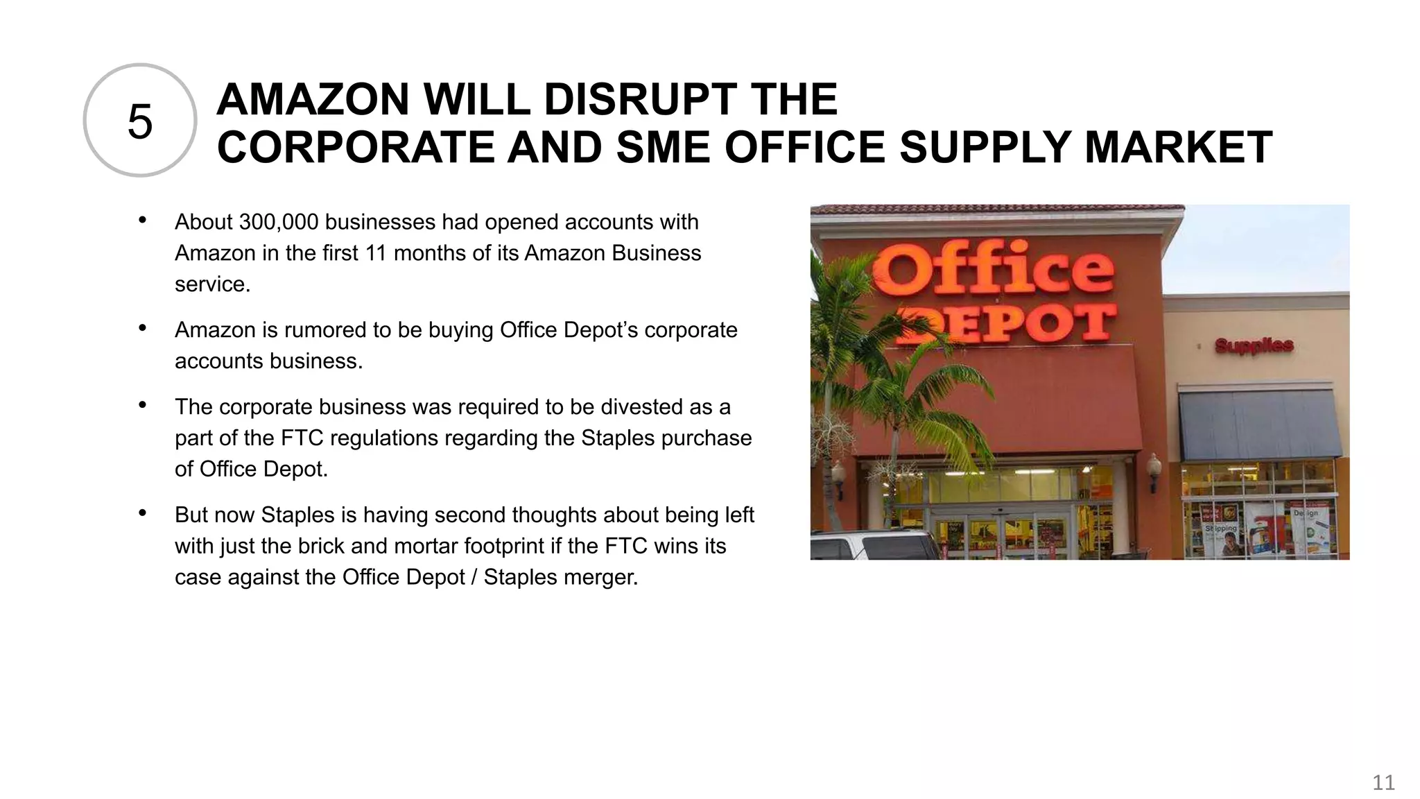 11
AMAZON WILL DISRUPT THE
CORPORATE AND SME OFFICE SUPPLY MARKET
• About 300,000 businesses had opened accounts with
Amazon in the first 11 months of its Amazon Business
service.
• Amazon is rumored to be buying Office Depot’s corporate
accounts business.
• The corporate business was required to be divested as a
part of the FTC regulations regarding the Staples purchase
of Office Depot.
• But now Staples is having second thoughts about being left
with just the brick and mortar footprint if the FTC wins its
case against the Office Depot / Staples merger.
5
 