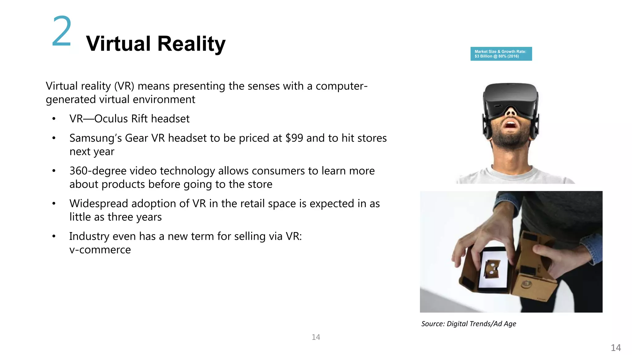 14
14
Virtual reality (VR) means presenting the senses with a computer-
generated virtual environment
• VR—Oculus Rift headset
• Samsung’s Gear VR headset to be priced at $99 and to hit stores
next year
• 360-degree video technology allows consumers to learn more
about products before going to the store
• Widespread adoption of VR in the retail space is expected in as
little as three years
• Industry even has a new term for selling via VR:
v-commerce
Source: Digital Trends/Ad Age
Market Size & Growth Rate:
$3 Billion @ 80% (2016)
Virtual Reality2
 