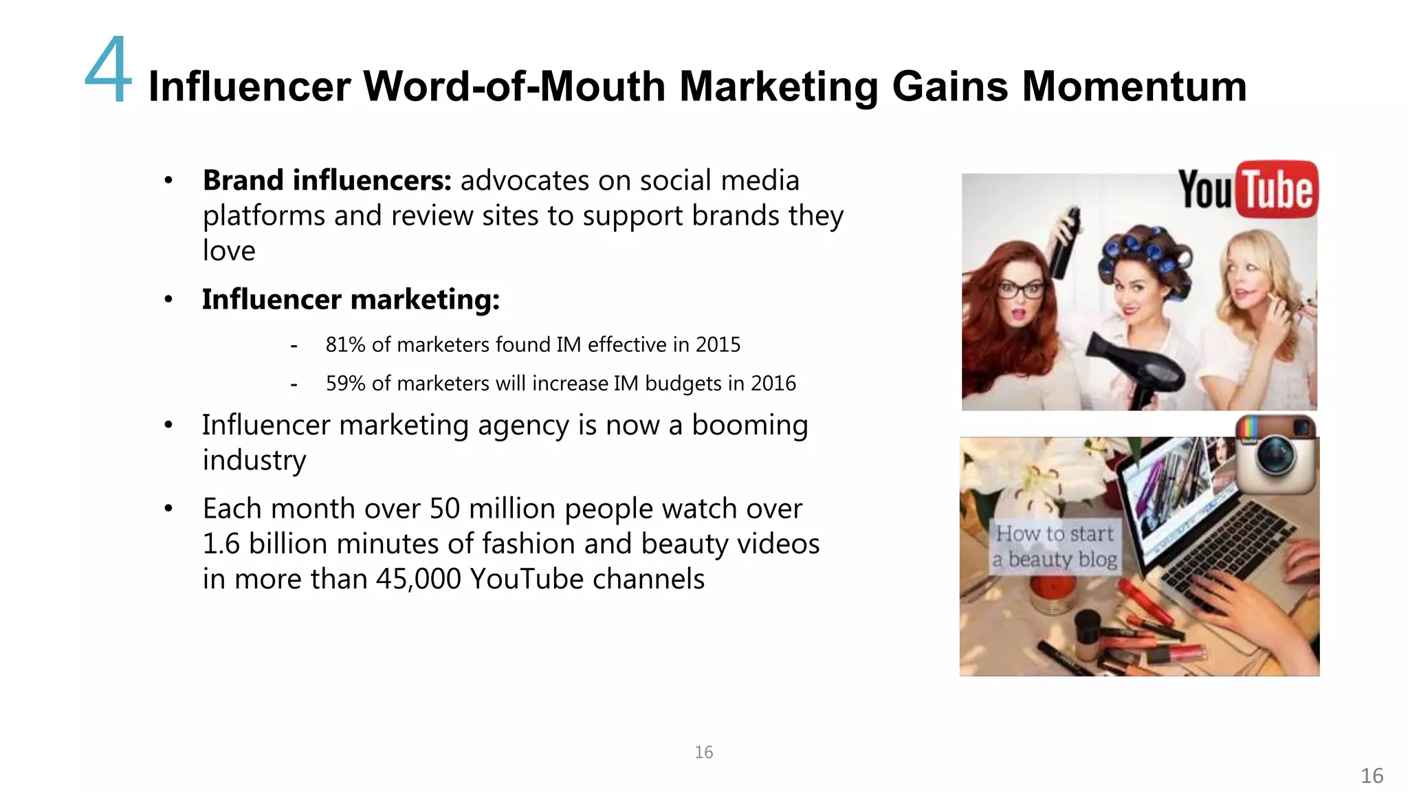 16
16
Influencer Word-of-Mouth Marketing Gains Momentum4
• Brand influencers: advocates on social media
platforms and review sites to support brands they
love
• Influencer marketing:
- 81% of marketers found IM effective in 2015
- 59% of marketers will increase IM budgets in 2016
• Influencer marketing agency is now a booming
industry
• Each month over 50 million people watch over
1.6 billion minutes of fashion and beauty videos
in more than 45,000 YouTube channels
 