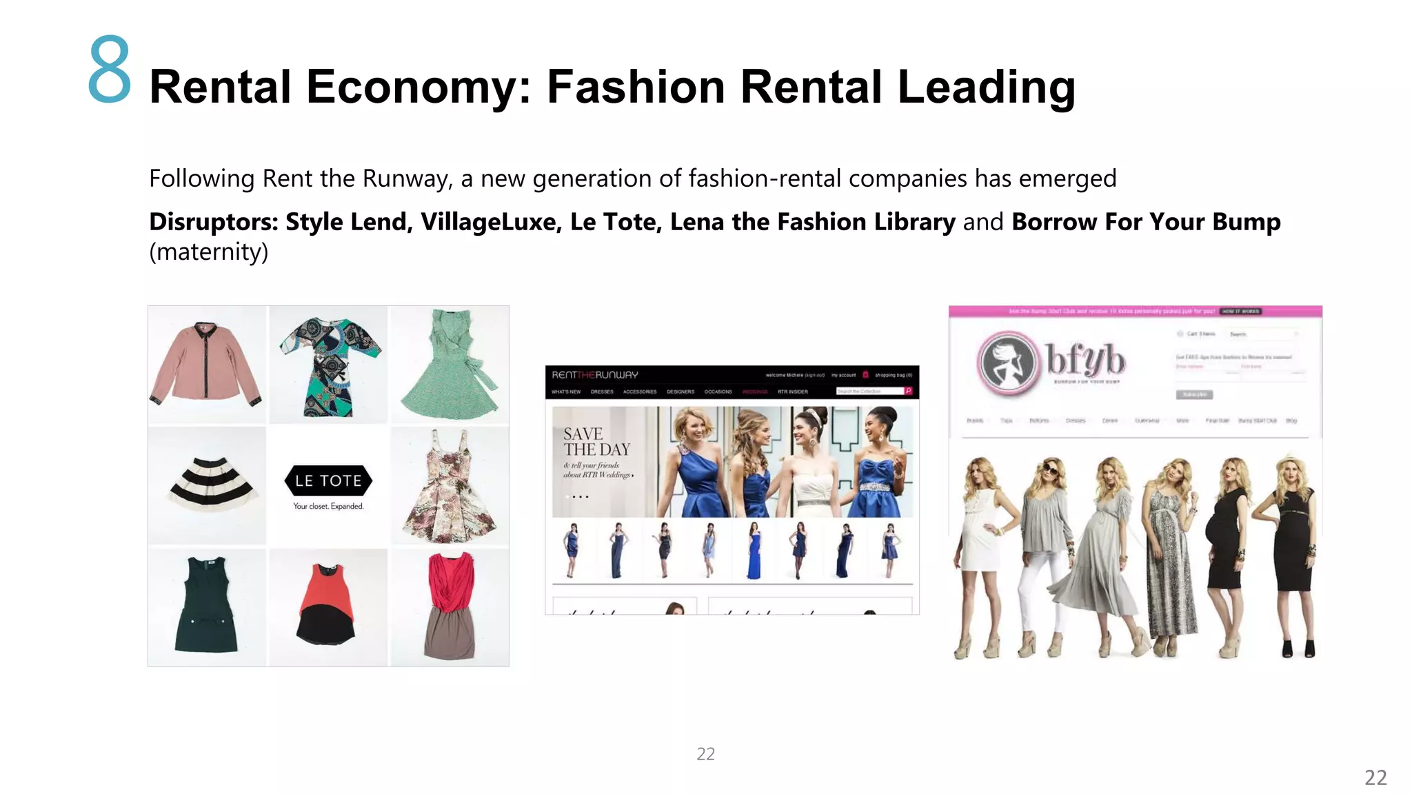 22
22
Rental Economy: Fashion Rental Leading
Following Rent the Runway, a new generation of fashion-rental companies has emerged
Disruptors: Style Lend, VillageLuxe, Le Tote, Lena the Fashion Library and Borrow For Your Bump
(maternity)
8
 