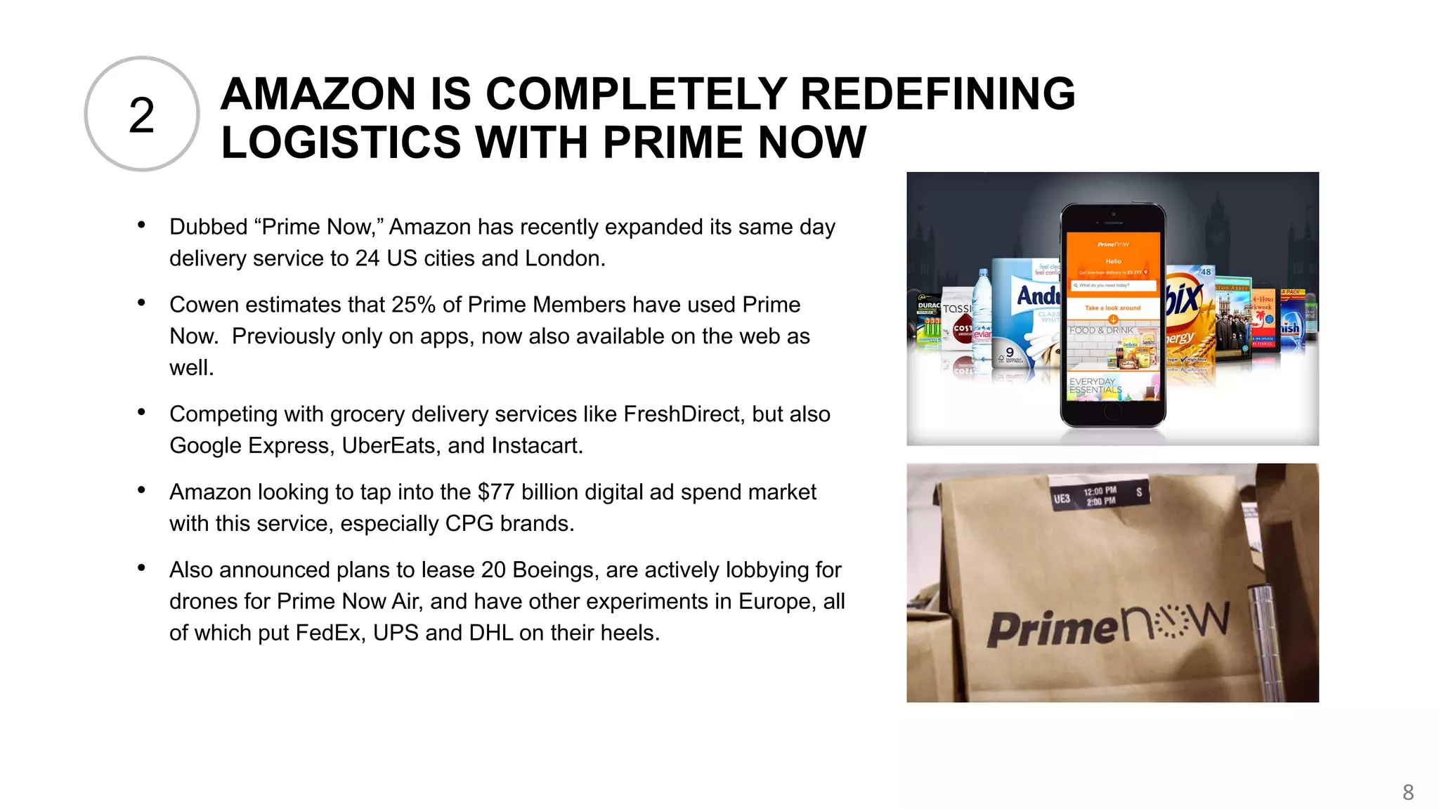 8
AMAZON IS COMPLETELY REDEFINING
LOGISTICS WITH PRIME NOW
• Dubbed “Prime Now,” Amazon has recently expanded its same day
delivery service to 24 US cities and London.
• Cowen estimates that 25% of Prime Members have used Prime
Now. Previously only on apps, now also available on the web as
well.
• Competing with grocery delivery services like FreshDirect, but also
Google Express, UberEats, and Instacart.
• Amazon looking to tap into the $77 billion digital ad spend market
with this service, especially CPG brands.
• Also announced plans to lease 20 Boeings, are actively lobbying for
drones for Prime Now Air, and have other experiments in Europe, all
of which put FedEx, UPS and DHL on their heels.
2
 