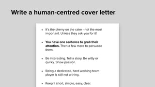 Write a human-centred cover letter
• It’s the cherry on the cake - not the most
important. Unless they ask you for it!
• You have one sentence to grab their
attention. Then a few more to persuade
them.
• Be interesting. Tell a story. Be witty or
quirky. Show passion.
• Being a dedicated, hard working team
player is still not a thing.
• Keep it short, simple, easy, clear.
 