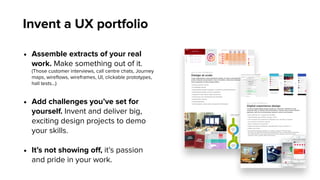 Invent a UX portfolio
• Assemble extracts of your real
work. Make something out of it.
(Those customer interviews, call centre chats, Journey
maps, wireﬂows, wireframes, UI, clickable prototypes,
hall tests…)
• Add challenges you’ve set for
yourself. Invent and deliver big,
exciting design projects to demo
your skills.
• It’s not showing oﬀ, it’s passion
and pride in your work.
 