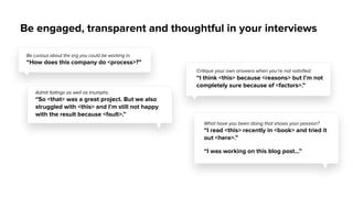 Be engaged, transparent and thoughtful in your interviews
Critique your own answers when you’re not satisﬁed.
“I think <this> because <reasons> but I’m not
completely sure because of <factors>.”
Be curious about the org you could be working in.
“How does this company do <process>?”
Admit failings as well as triumphs.
“So <that> was a great project. But we also
struggled with <this> and I’m still not happy
with the result because <fault>.”
What have you been doing that shows your passion?
“I read <this> recently in <book> and tried it
out <here>.”
“I was working on this blog post…”
 
