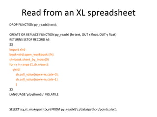 Read	
  from	
  an	
  XL	
  spreadsheet	
  
DROP	
  FUNCTION	
  py_readxl(text);	
  
	
  
CREATE	
  OR	
  REPLACE	
  FUNCTION	
  py_readxl	
  (fn	
  text,	
  OUT	
  x	
  ﬂoat,	
  OUT	
  y	
  ﬂoat)	
  
RETURNS	
  SETOF	
  RECORD	
  AS	
  
$$	
  
import	
  xlrd	
  
book=xlrd.open_workbook	
  (fn)	
  
sh=book.sheet_by_index(0)	
  
for	
  rx	
  in	
  range	
  (1,sh.nrows):	
  
	
  	
  	
  	
  yield(	
  
	
  	
  	
  	
  	
  	
  	
  	
  sh.cell_value(rowx=rx,colx=0),	
  
	
  	
  	
  	
  	
  	
  	
  	
  sh.cell_value(rowx=rx,colx=1)	
  
	
  	
  	
  	
  	
  	
  	
  	
  )	
  
$$	
  
LANGUAGE	
  'plpython3u'	
  VOLATILE	
  
	
  
	
  
SELECT	
  x,y,st_makepoint(x,y)	
  FROM	
  py_readxl('c:/data/python/points.xlsx');	
  
 