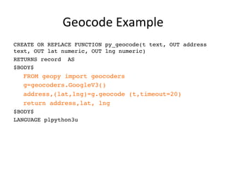 Geocode	
  Example	
  
CREATE OR REPLACE FUNCTION py_geocode(t text, OUT address
text, OUT lat numeric, OUT lng numeric)
RETURNS record AS
$BODY$
FROM geopy import geocoders
g=geocoders.GoogleV3()
address,(lat,lng)=g.geocode (t,timeout=20)
return address,lat, lng
$BODY$
LANGUAGE plpython3u
 