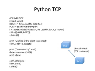 Python	
  TCP	
  
#	
  SERVER	
  SIDE	
  
import	
  socket	
  
HOST	
  =	
  ''	
  #	
  meaning	
  the	
  local	
  host	
  
PORT	
  =	
  8889	
  #	
  Arbitrary	
  port	
  
s	
  =	
  socket.socket(socket.AF_INET,socket.SOCK_STREAM)	
  
s.bind((HOST,	
  PORT))	
  
s.listen(1)	
  
	
  
print	
  ('wai6ng	
  of	
  the	
  client	
  to	
  connect')	
  
conn,	
  addr	
  =	
  s.accept()	
  
	
  
print	
  ('Connected	
  by',	
  addr)	
  
data	
  =	
  conn.recv(1024)	
  
print	
  (data)	
  
	
  
conn.send(data)	
  
conn.close()	
  
s.close()	
  
PC1	
  
PC2	
  
Check	
  ﬁrewall	
  
(TCP	
  port	
  open)	
  
 