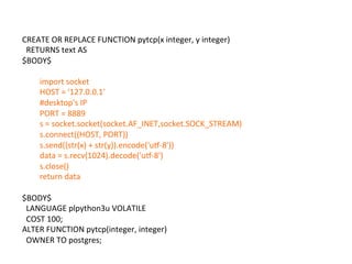 CREATE	
  OR	
  REPLACE	
  FUNCTION	
  pytcp(x	
  integer,	
  y	
  integer)	
  
	
  	
  RETURNS	
  text	
  AS	
  
$BODY$	
  
	
  
import	
  socket	
  
HOST	
  =	
  '127.0.0.1'	
  
#desktop's	
  IP	
  
PORT	
  =	
  8889	
  
s	
  =	
  socket.socket(socket.AF_INET,socket.SOCK_STREAM)	
  
s.connect((HOST,	
  PORT))	
  	
  
s.send((str(x)	
  +	
  str(y)).encode('ur-­‐8'))	
  
data	
  =	
  s.recv(1024).decode('ur-­‐8')	
  
s.close()	
  
return	
  data	
  
	
  
$BODY$	
  
	
  	
  LANGUAGE	
  plpython3u	
  VOLATILE	
  
	
  	
  COST	
  100;	
  
ALTER	
  FUNCTION	
  pytcp(integer,	
  integer)	
  
	
  	
  OWNER	
  TO	
  postgres;	
  
 