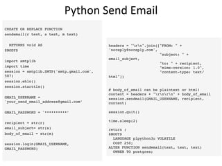 Python	
  Send	
  Email	
  
CREATE OR REPLACE FUNCTION
sendemail(r text, s text, m text)
RETURNS void AS
$BODY$
import smtplib
import time
session = smtplib.SMTP('smtp.gmail.com',
587)
session.ehlo()
session.starttls()
GMAIL_USERNAME =
'your_send_email_address@gmail.com’
GMAIL_PASSWORD = '**********’
recipient = str(r)
email_subject= str(s)
body_of_email = str(m)
session.login(GMAIL_USERNAME,
GMAIL_PASSWORD)
headers = rn.join([FROM:  +
'noreply@noreply.com',
subject:  +
email_subject,
to:  + recipient,
mime-version: 1.0,
content-type: text/
html])
# body_of_email can be plaintext or html!
content = headers + rnrn + body_of_email
session.sendmail(GMAIL_USERNAME, recipient,
content)
session.quit()
time.sleep(2)
return ;
$BODY$
LANGUAGE plpython3u VOLATILE
COST 250;
ALTER FUNCTION sendemail(text, text, text)
OWNER TO postgres;
 
