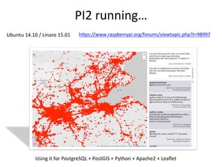 PI2	
  running…	
  
hBps://www.raspberrypi.org/forums/viewtopic.php?t=98997	
  
	
  	
  
Using	
  it	
  for	
  PostgreSQL	
  +	
  PostGIS	
  +	
  Python	
  +	
  Apache2	
  +	
  Leaﬂet	
  
Ubuntu	
  14.10	
  /	
  Linaro	
  15.01	
  	
  
 