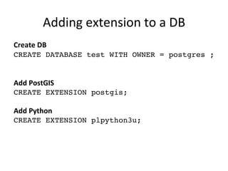 Adding	
  extension	
  to	
  a	
  DB	
  
Create	
  DB
CREATE DATABASE test WITH OWNER = postgres ;	
  	
  	
  	
  
	
  
	
  
Add	
  PostGIS	
  
CREATE EXTENSION postgis;
	
  
Add	
  Python	
  
CREATE EXTENSION plpython3u;
	
  
	
  
 