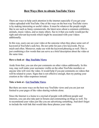 Best Ways How to obtain YouTube Views


There are ways to help catch attention in the internet especially if you get your
videos uploaded with YouTube. One of the ways on the best way YouTube views
is by making interesting or useful videos. It must be whatever the people might
like to see such as funny commercials, the latest news about a common celebrities,
animals, music videos, and so many others. See to it that you really would put the
right and relevant keywords which might be associated with your videos
additionally.

In this way, users can see your video at the outcome when they place some sort of
keyword at YouTube's seek box. Do not settle for just a few keywords. Put as
much and often. Moreover, make use with the keyword phrasing as well. This is
just combining a few words that can serve as a brief description about the video at
the same time.

Have a look at - Buy YouTube Views

Aside from that, you can also put comments on other videos additionally. In this
way, may well make your username visible on the other YouTube members or
anyone who will view the video. It would help if you put comments on videos that
will be related to yours. Signs that is not effective enough, then try putting your
creation at the video responses instead.

Take a look at - Get YouTube Views

But there are more ways on the best way YouTube views and you are just not
limited to your pages of the video sharing website alone.

Since the Internet is a home to a myriad of people with different people and
interests, you can also take part in forums and commenting on blogs as well. Try
to recommend your video just like you are advertising something. And don't forget
to include the web link that would take these phones your video.
 