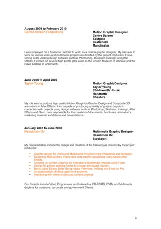 August 2009 to February 2010
Centre Screen Productions                                 Motion Graphic Designer
                                                          Centre Screen
                                                          Eastgate
                                                          Castlefield
                                                          Manchester

I was employed on a freelance contract to work as a motion graphic designer. My role was to
work on various video and multimedia projects as directed by the project producers. I have
strong Skills utilising design software such as Photoshop, Illustrator, Indesign and After
Effects. I worked on several high profile jobs such as the Chopin Museum in Warsaw and the
Naval College in Greenwich.




June 2008 to April 2009
Taylor Young                                              Motion GraphicDesigner
                                                          Taylor Young
                                                          Chadsworth House
                                                          Handforth
                                                          Cheshire

My role was to produce high quality Motion Graphics/Graphic Design and Composite 3D
animations in After Effects. I am capable of producing a variety of graphic outputs in
connection with projects using design software such as Photoshop, Illustrator, Indesign, After
Effects and Flash. I am responsible for the creation of documents, brochures, animation’s,
marketing material, exhibitions and presentations.



January 2007 to June 2008
Resolution Dv                                             Multimedia Graphic Designer
                                                          Resolution Dv.
                                                          Stockport

My responsibilities include the design and creation of the following as directed by the project
producers:

       Graphic design for Video and Multimedia Projects Using Photoshop and Illustrator.
       Designing Multi-layered Video titles and graphic sequences using Adobe After
        Effects.
       Creating on-screen Graphics for Interactive Multimedia Projects using Flash.
       Design for printed utilising Adobe In-Design and Quark Xpress.
       Basic Video Editing Skills Using Adobe Premiere, Velocity and Final cut Pro
       An appreciation of office paperwork systems.
       Interacting with clients to discuss current projects.


Our Projects include Video Programmes and Interactive CD-ROMS, DVDs and Multimedia
displays for museums, corporate and government Clients.




                                                                                                  3
 