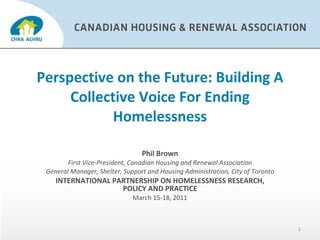 Perspective on the Future: Building A Collective Voice For Ending Homelessness Phil Brown First Vice-President, Canadian Housing and Renewal Association General Manager, Shelter, Support and Housing Administration, City of Toronto  INTERNATIONAL PARTNERSHIP ON HOMELESSNESS RESEARCH, POLICY AND PRACTICE March 15-18, 2011 